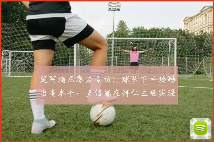 楚阿梅尼赛后专访:球队下半场踢出高水平,坚信能在拜仁主场实现翻盘晋级
