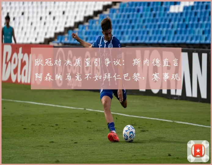 欧冠对决质量引争议:斯内德直言阿森纳马竞不如拜仁巴黎,赛事观赏性成焦点