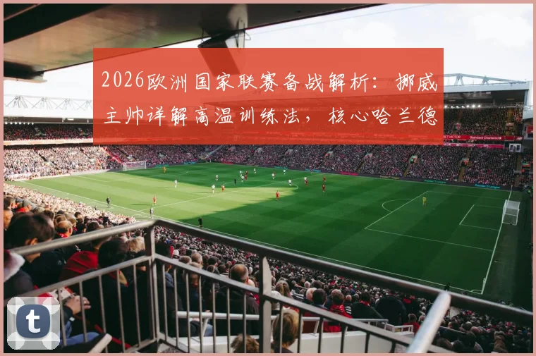 2026欧洲国家联赛备战解析:挪威主帅详解高温训练法,核心哈兰德确认缺席关键战,球队战术面临调整