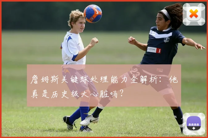 詹姆斯关键球处理能力全解析:他真是历史级大心脏吗?