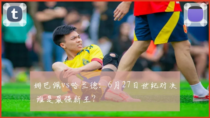 姆巴佩vs哈兰德:6月27日世纪对决 谁是最强新王?