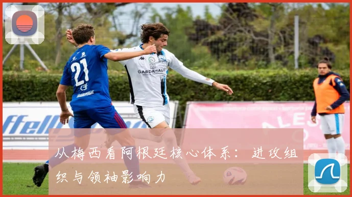 从梅西看阿根廷核心体系：进攻组织与领袖影响力