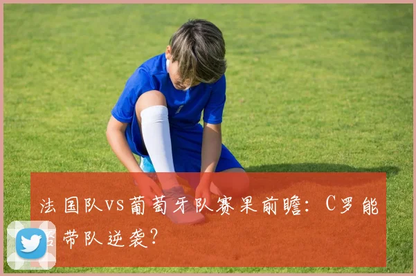 法国队vs葡萄牙队赛果前瞻:C罗能否带队逆袭?
