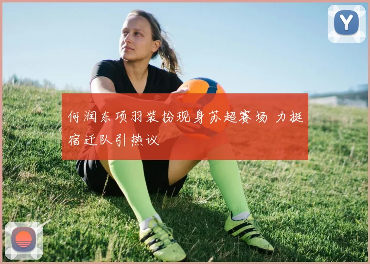 何润东项羽装扮现身苏超赛场 力挺宿迁队引热议